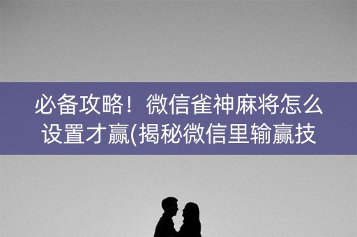 必备攻略！微信雀神麻将怎么设置才赢(揭秘微信里输赢技巧)