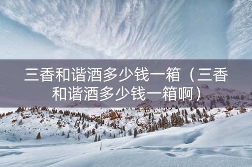 三香和谐酒多少钱一箱（三香和谐酒多少钱一箱啊）