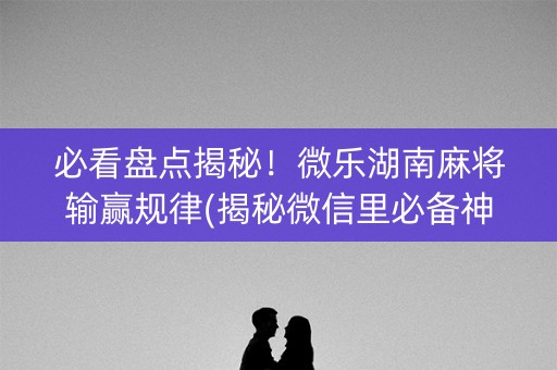 必看盘点揭秘！微乐湖南麻将输赢规律(揭秘微信里必备神器)
