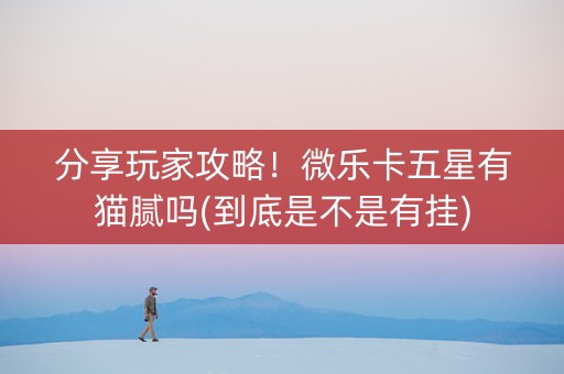 分享玩家攻略！微乐卡五星有猫腻吗(到底是不是有挂)