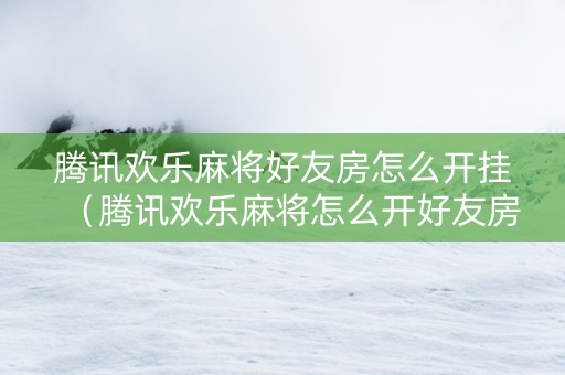 腾讯欢乐麻将好友房怎么开挂（腾讯欢乐麻将怎么开好友房什么时候开）