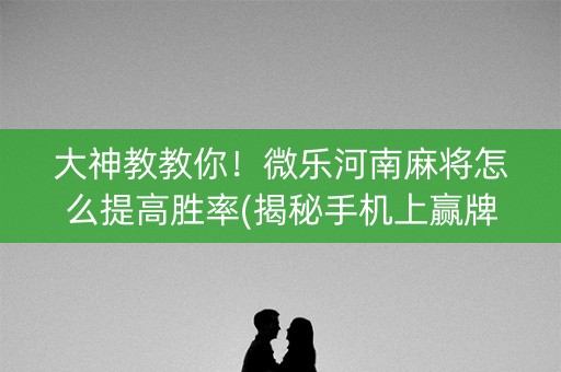 大神教教你！微乐河南麻将怎么提高胜率(揭秘手机上赢牌的技巧)