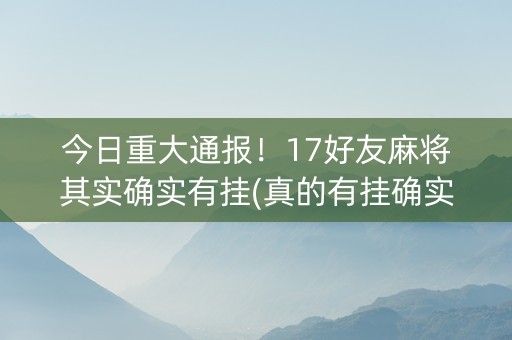 今日重大通报！17好友麻将其实确实有挂(真的有挂确实有挂)