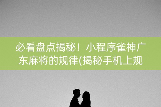 必看盘点揭秘！小程序雀神广东麻将的规律(揭秘手机上规律攻略)