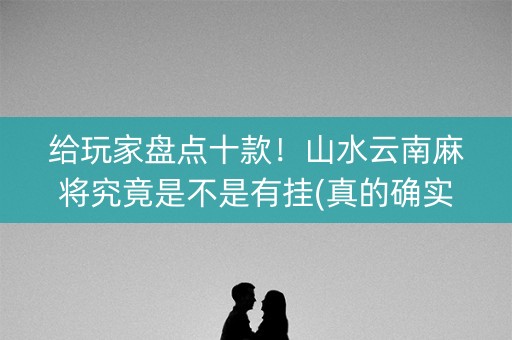 给玩家盘点十款！山水云南麻将究竟是不是有挂(真的确实是有挂)