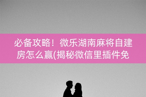 必备攻略！微乐湖南麻将自建房怎么赢(揭秘微信里插件免费)