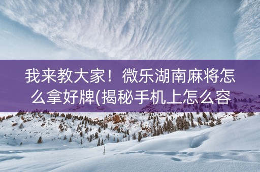 我来教大家！微乐湖南麻将怎么拿好牌(揭秘手机上怎么容易赢)