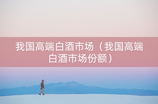 我国高端白酒市场（我国高端白酒市场份额）