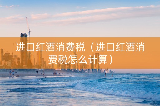进口红酒消费税（进口红酒消费税怎么计算）