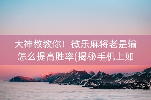 大神教教你！微乐麻将老是输怎么提高胜率(揭秘手机上如何让牌变好)