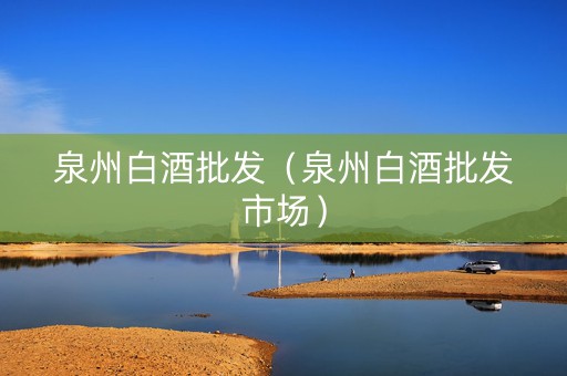 泉州白酒批发（泉州白酒批发市场）