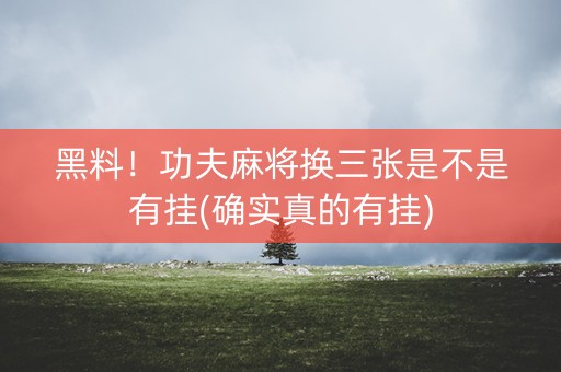黑料！功夫麻将换三张是不是有挂(确实真的有挂)