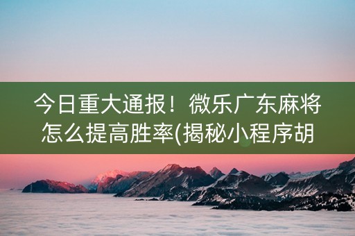今日重大通报！微乐广东麻将怎么提高胜率(揭秘小程序胡牌神器)