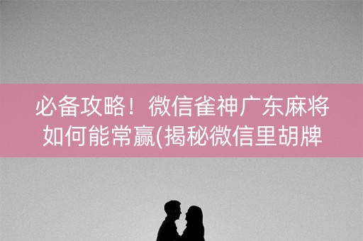 必备攻略！微信雀神广东麻将如何能常赢(揭秘微信里胡牌神器)
