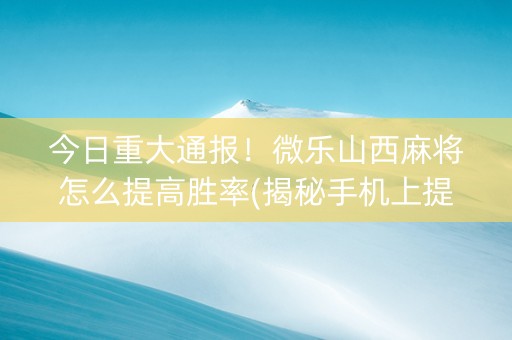 今日重大通报！微乐山西麻将怎么提高胜率(揭秘手机上提高胜率)