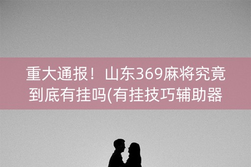 重大通报！山东369麻将究竟到底有挂吗(有挂技巧辅助器)