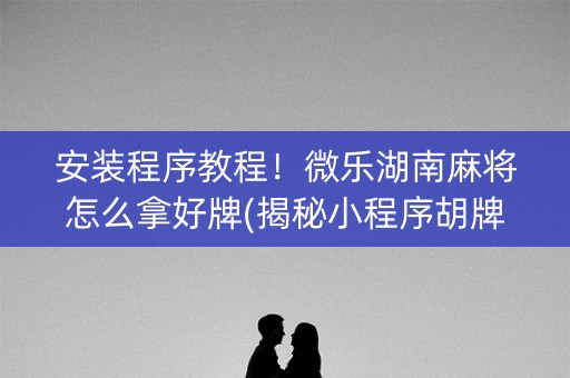 安装程序教程！微乐湖南麻将怎么拿好牌(揭秘小程序胡牌技巧)