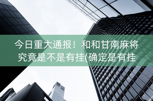 今日重大通报！和和甘南麻将究竟是不是有挂(确定是有挂)
