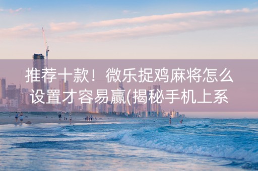 推荐十款！微乐捉鸡麻将怎么设置才容易赢(揭秘手机上系统发好牌)