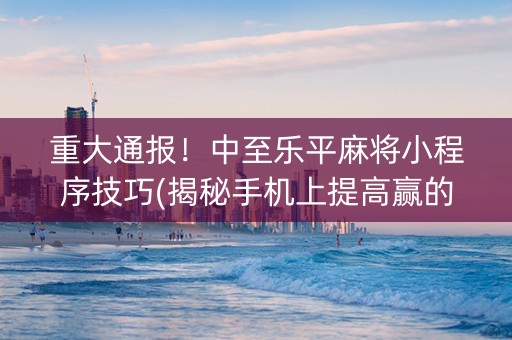 重大通报！中至乐平麻将小程序技巧(揭秘手机上提高赢的概率)