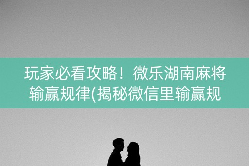 玩家必看攻略！微乐湖南麻将输赢规律(揭秘微信里输赢规律)