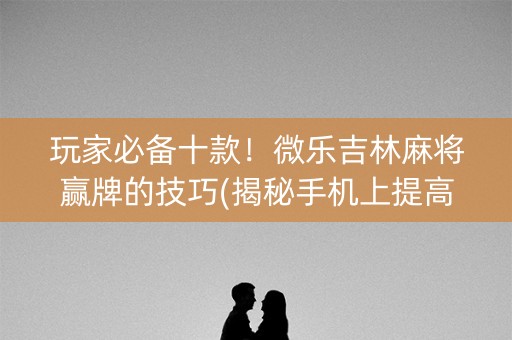 玩家必备十款！微乐吉林麻将赢牌的技巧(揭秘手机上提高胜率)
