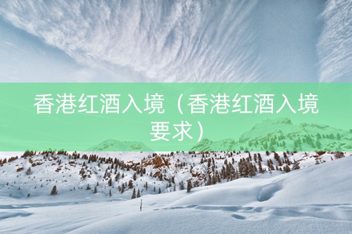 香港红酒入境（香港红酒入境要求）