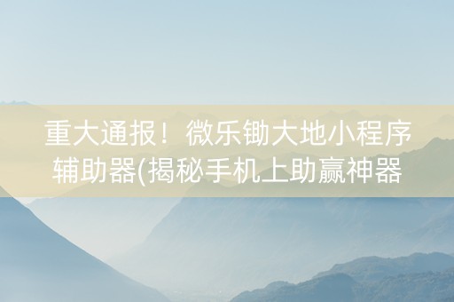 重大通报！微乐锄大地小程序辅助器(揭秘手机上助赢神器购买)