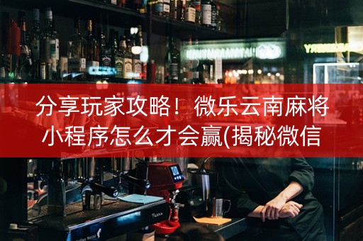 分享玩家攻略！微乐云南麻将小程序怎么才会赢(揭秘微信里助赢神器)
