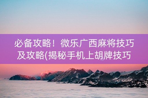 必备攻略！微乐广西麻将技巧及攻略(揭秘手机上胡牌技巧)