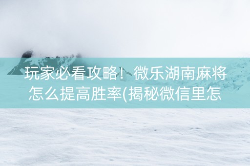 玩家必看攻略！微乐湖南麻将怎么提高胜率(揭秘微信里怎么容易赢)