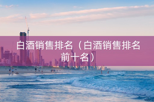 白酒销售排名（白酒销售排名前十名）