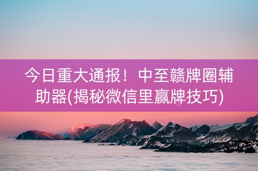 今日重大通报！中至赣牌圈辅助器(揭秘微信里赢牌技巧)