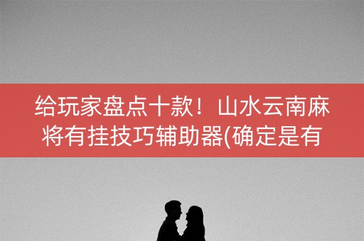 给玩家盘点十款！山水云南麻将有挂技巧辅助器(确定是有挂)