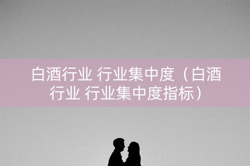 白酒行业 行业集中度（白酒行业 行业集中度指标）