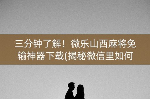 三分钟了解！微乐山西麻将免输神器下载(揭秘微信里如何让牌变好)