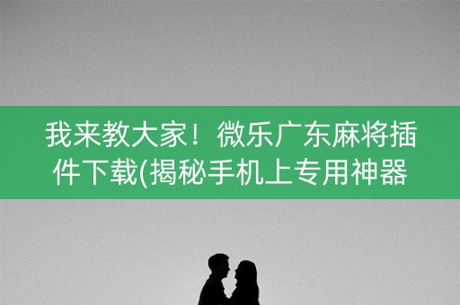 我来教大家！微乐广东麻将插件下载(揭秘手机上专用神器)