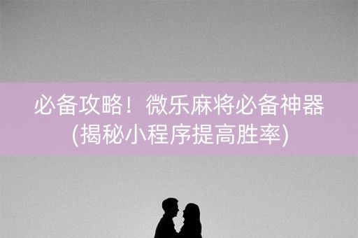 必备攻略！微乐麻将必备神器(揭秘小程序提高胜率)