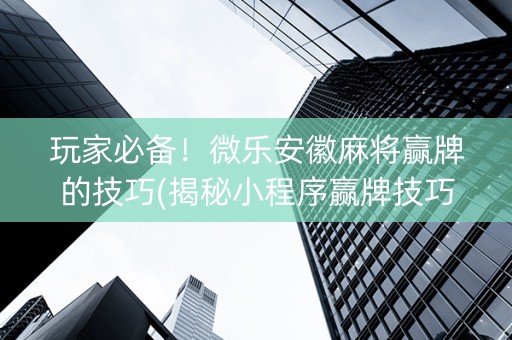 玩家必备！微乐安徽麻将赢牌的技巧(揭秘小程序赢牌技巧)