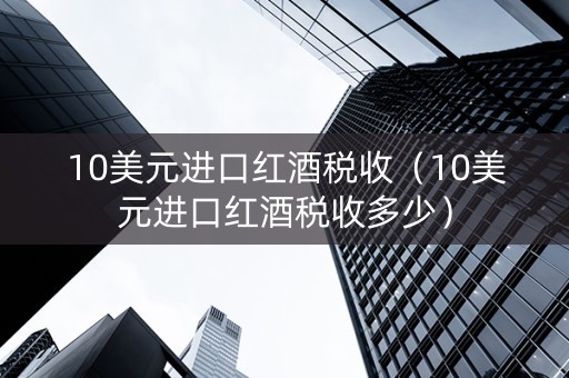 10美元进口红酒税收（10美元进口红酒税收多少）