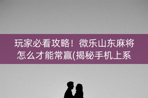 玩家必看攻略！微乐山东麻将怎么才能常赢(揭秘手机上系统发好牌)