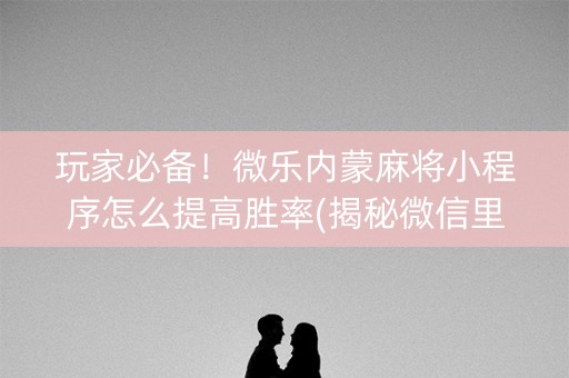 玩家必备！微乐内蒙麻将小程序怎么提高胜率(揭秘微信里插件免费)