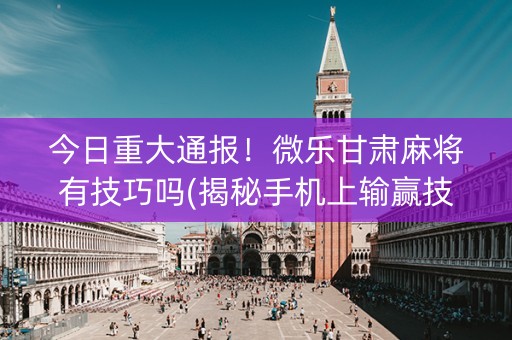 今日重大通报！微乐甘肃麻将有技巧吗(揭秘手机上输赢技巧)