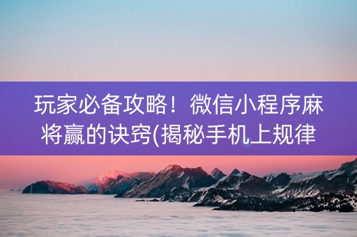 玩家必备攻略！微信小程序麻将赢的诀窍(揭秘手机上规律攻略)