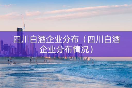 四川白酒企业分布（四川白酒企业分布情况）