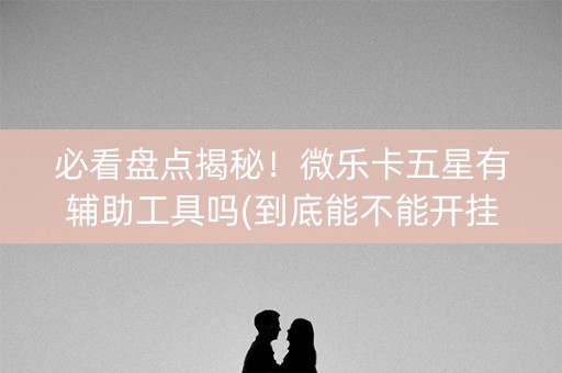 必看盘点揭秘！微乐卡五星有辅助工具吗(到底能不能开挂)