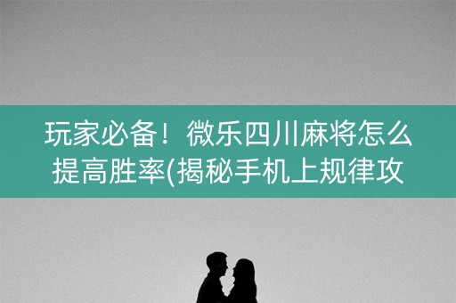 玩家必备！微乐四川麻将怎么提高胜率(揭秘手机上规律攻略)
