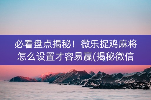 必看盘点揭秘！微乐捉鸡麻将怎么设置才容易赢(揭秘微信里提高胜率)