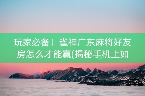 玩家必备！雀神广东麻将好友房怎么才能赢(揭秘手机上如何让牌变好)