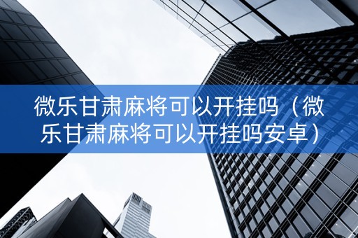 微乐甘肃麻将可以开挂吗（微乐甘肃麻将可以开挂吗安卓）